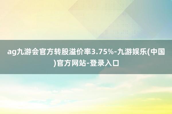 ag九游会官方转股溢价率3.75%-九游娱乐(中国)官方网站-登录入口