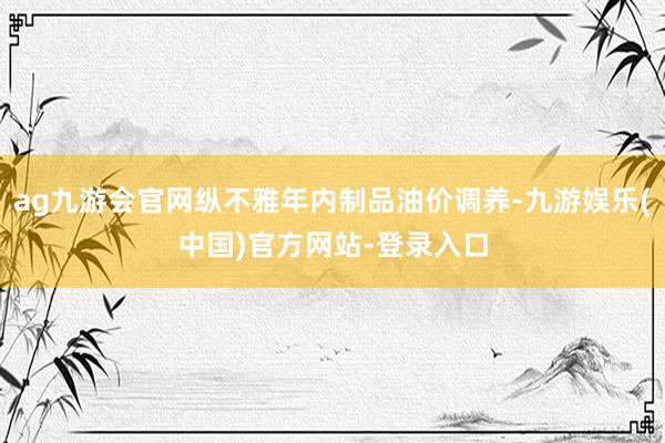 ag九游会官网纵不雅年内制品油价调养-九游娱乐(中国)官方网站-登录入口