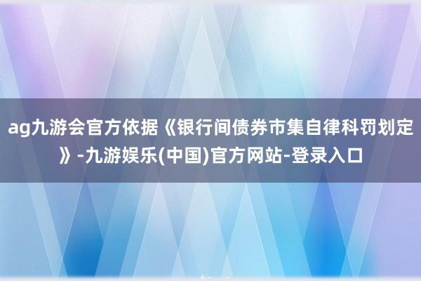 ag九游会官方依据《银行间债券市集自律科罚划定》-九游娱乐(中国)官方网站-登录入口