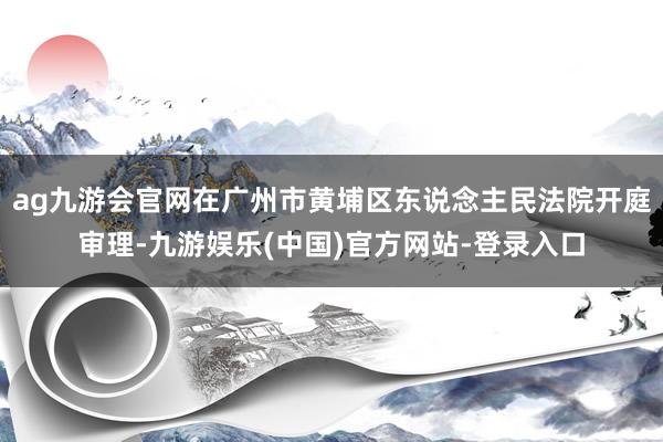 ag九游会官网在广州市黄埔区东说念主民法院开庭审理-九游娱乐(中国)官方网站-登录入口