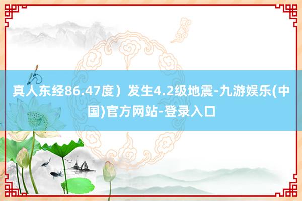 真人东经86.47度）发生4.2级地震-九游娱乐(中国)官方网站-登录入口