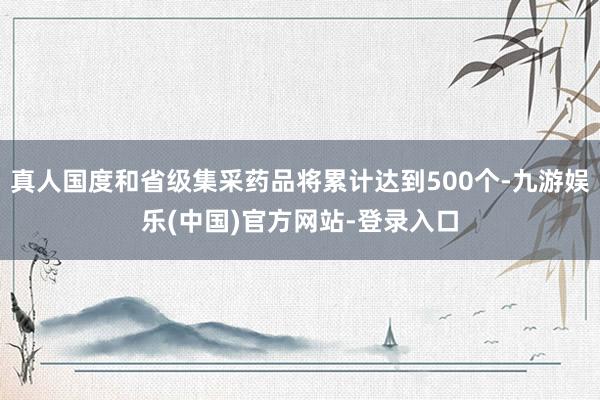 真人国度和省级集采药品将累计达到500个-九游娱乐(中国)官方网站-登录入口