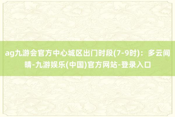 ag九游会官方中心城区出门时段(7-9时)：多云间晴-九游娱乐(中国)官方网站-登录入口