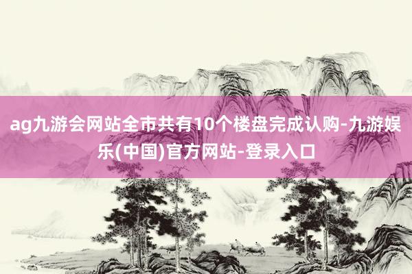 ag九游会网站全市共有10个楼盘完成认购-九游娱乐(中国)官方网站-登录入口