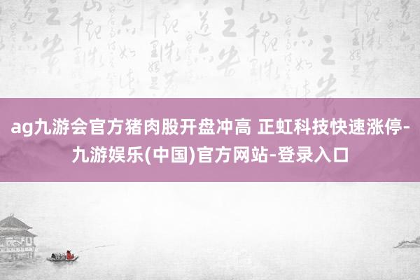 ag九游会官方猪肉股开盘冲高 正虹科技快速涨停-九游娱乐(中国)官方网站-登录入口