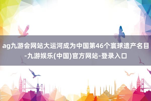 ag九游会网站大运河成为中国第46个寰球遗产名目-九游娱乐(中国)官方网站-登录入口