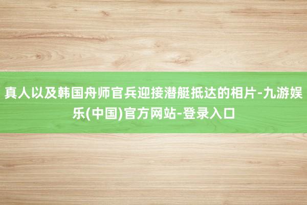 真人以及韩国舟师官兵迎接潜艇抵达的相片-九游娱乐(中国)官方网站-登录入口