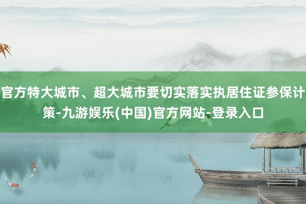 官方特大城市、超大城市要切实落实执居住证参保计策-九游娱乐(中国)官方网站-登录入口