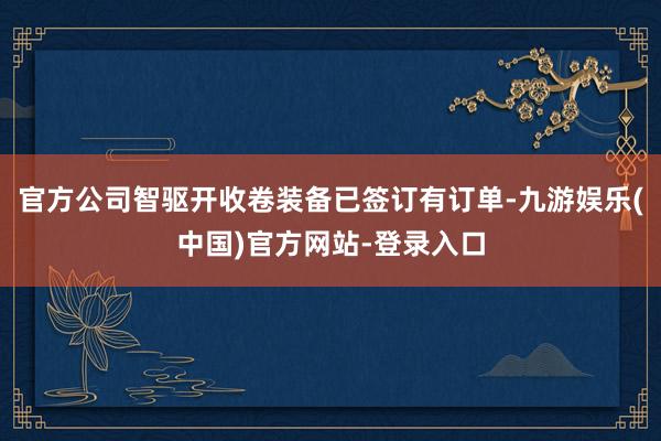 官方公司智驱开收卷装备已签订有订单-九游娱乐(中国)官方网站-登录入口