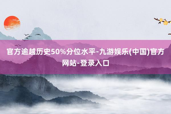 官方逾越历史50%分位水平-九游娱乐(中国)官方网站-登录入口