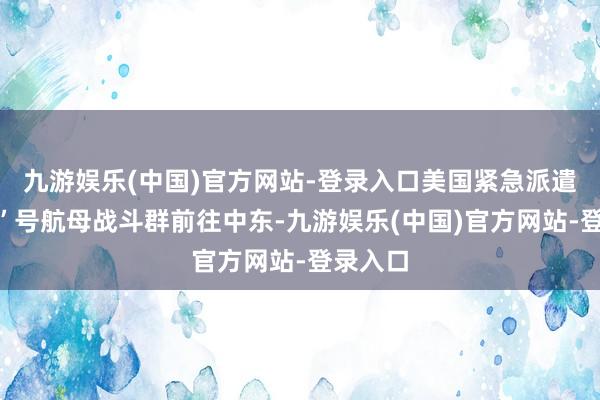 九游娱乐(中国)官方网站-登录入口美国紧急派遣“林肯”号航母战斗群前往中东-九游娱乐(中国)官方网站-登录入口