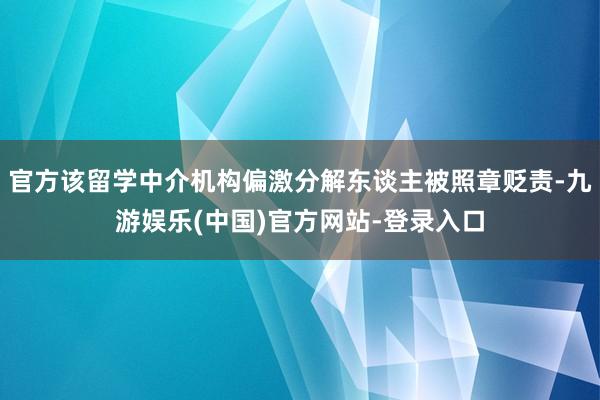 官方该留学中介机构偏激分解东谈主被照章贬责-九游娱乐(中国)官方网站-登录入口