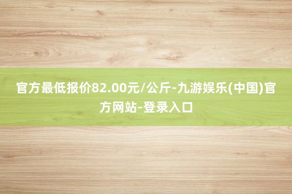 官方最低报价82.00元/公斤-九游娱乐(中国)官方网站-登录入口