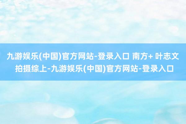 九游娱乐(中国)官方网站-登录入口 南方+ 叶志文 拍摄综上-九游娱乐(中国)官方网站-登录入口