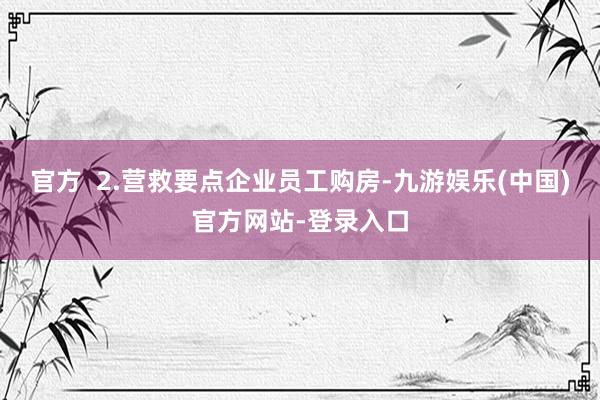 官方  2.营救要点企业员工购房-九游娱乐(中国)官方网站-登录入口