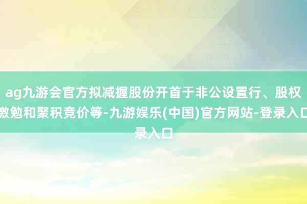 ag九游会官方拟减握股份开首于非公设置行、股权激勉和聚积竞价等-九游娱乐(中国)官方网站-登录入口