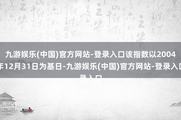 九游娱乐(中国)官方网站-登录入口该指数以2004年12月31日为基日-九游娱乐(中国)官方网站-登录入口