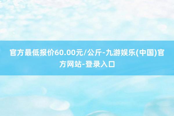 官方最低报价60.00元/公斤-九游娱乐(中国)官方网站-登录入口