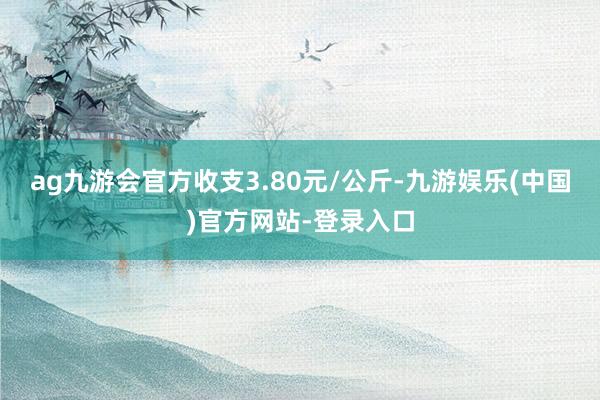 ag九游会官方收支3.80元/公斤-九游娱乐(中国)官方网站-登录入口