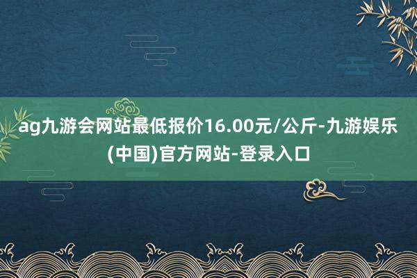 ag九游会网站最低报价16.00元/公斤-九游娱乐(中国)官方网站-登录入口