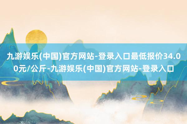 九游娱乐(中国)官方网站-登录入口最低报价34.00元/公斤-九游娱乐(中国)官方网站-登录入口