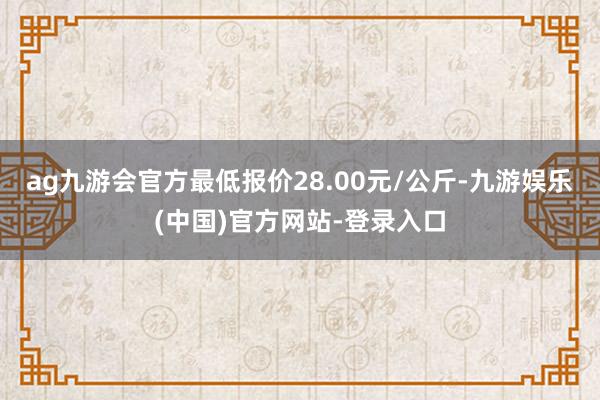 ag九游会官方最低报价28.00元/公斤-九游娱乐(中国)官方网站-登录入口