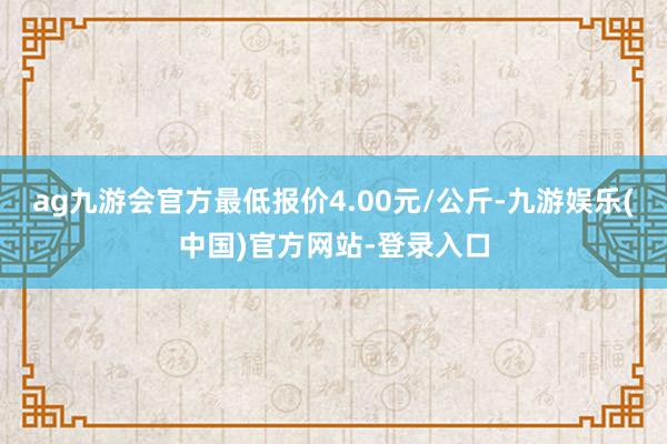 ag九游会官方最低报价4.00元/公斤-九游娱乐(中国)官方网站-登录入口