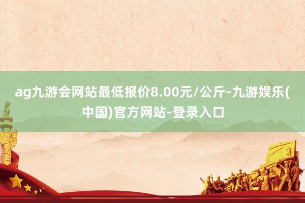 ag九游会网站最低报价8.00元/公斤-九游娱乐(中国)官方网站-登录入口