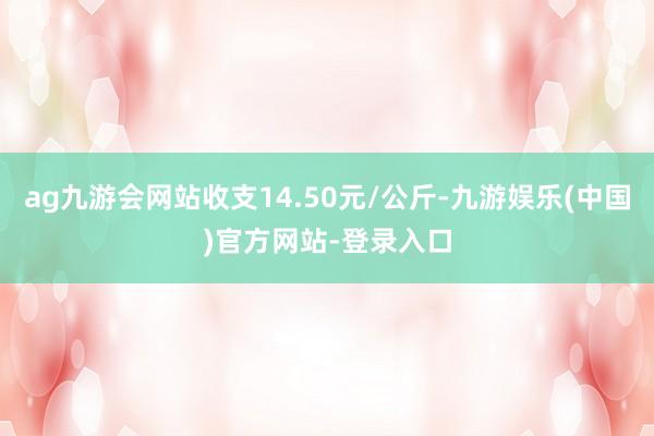 ag九游会网站收支14.50元/公斤-九游娱乐(中国)官方网站-登录入口