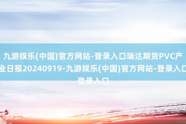 九游娱乐(中国)官方网站-登录入口瑞达期货PVC产业日报20240919-九游娱乐(中国)官方网站-登录入口