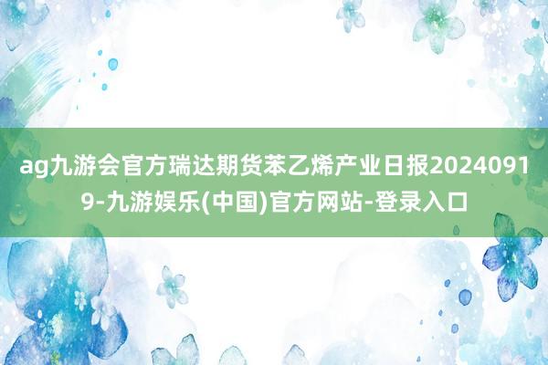 ag九游会官方瑞达期货苯乙烯产业日报20240919-九游娱乐(中国)官方网站-登录入口