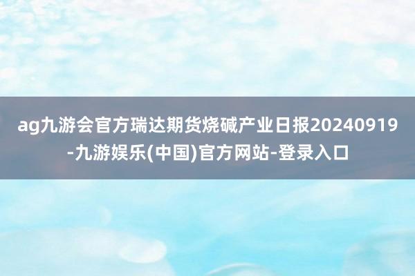 ag九游会官方瑞达期货烧碱产业日报20240919-九游娱乐(中国)官方网站-登录入口