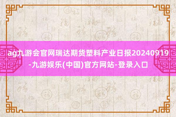 ag九游会官网瑞达期货塑料产业日报20240919-九游娱乐(中国)官方网站-登录入口