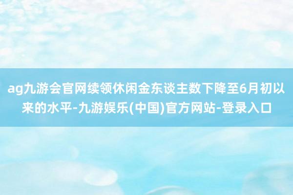 ag九游会官网续领休闲金东谈主数下降至6月初以来的水平-九游娱乐(中国)官方网站-登录入口