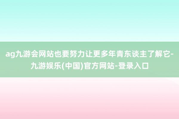 ag九游会网站也要努力让更多年青东谈主了解它-九游娱乐(中国)官方网站-登录入口