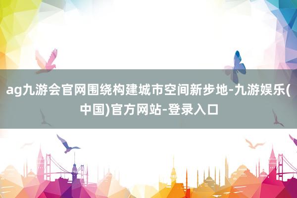 ag九游会官网围绕构建城市空间新步地-九游娱乐(中国)官方网站-登录入口