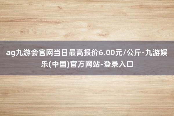 ag九游会官网当日最高报价6.00元/公斤-九游娱乐(中国)官方网站-登录入口