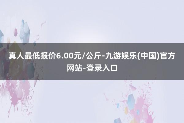 真人最低报价6.00元/公斤-九游娱乐(中国)官方网站-登录入口