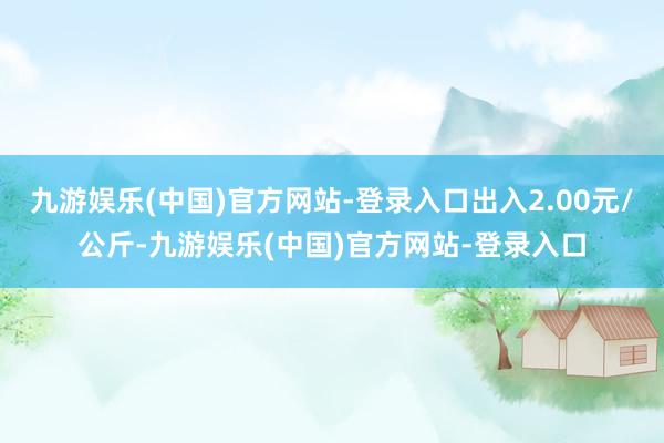 九游娱乐(中国)官方网站-登录入口出入2.00元/公斤-九游娱乐(中国)官方网站-登录入口