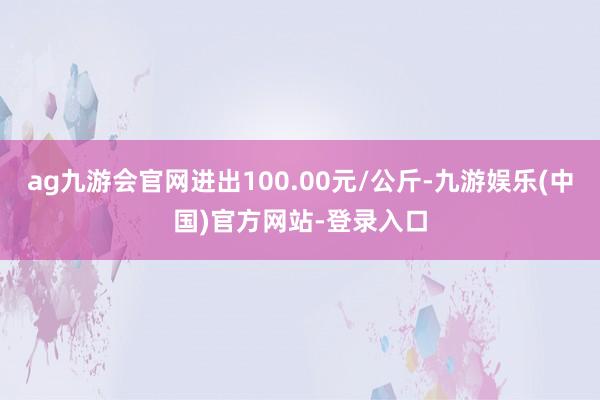 ag九游会官网进出100.00元/公斤-九游娱乐(中国)官方网站-登录入口