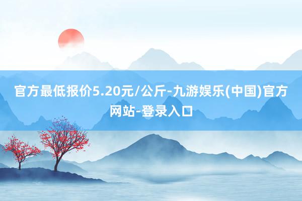 官方最低报价5.20元/公斤-九游娱乐(中国)官方网站-登录入口