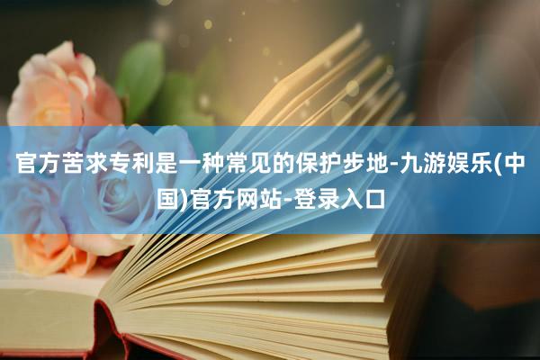 官方苦求专利是一种常见的保护步地-九游娱乐(中国)官方网站-登录入口