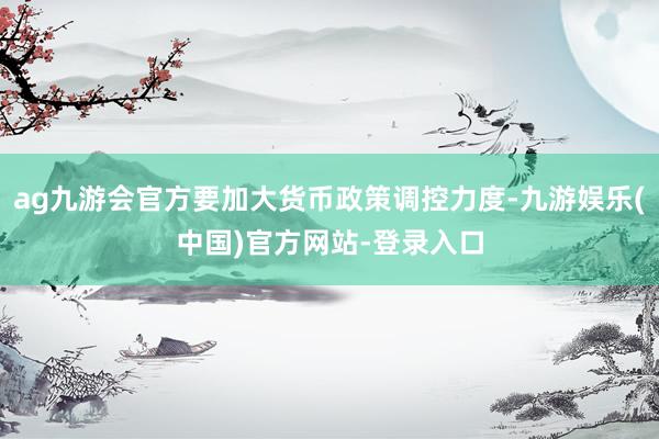 ag九游会官方要加大货币政策调控力度-九游娱乐(中国)官方网站-登录入口