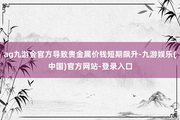 ag九游会官方导致贵金属价钱短期飙升-九游娱乐(中国)官方网站-登录入口