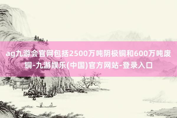 ag九游会官网包括2500万吨阴极铜和600万吨废铜-九游娱乐(中国)官方网站-登录入口