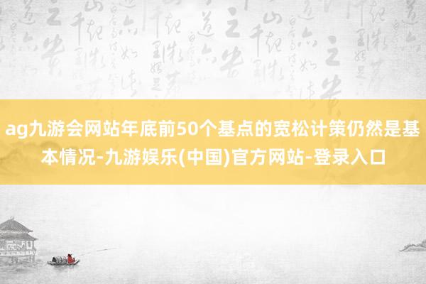 ag九游会网站年底前50个基点的宽松计策仍然是基本情况-九游娱乐(中国)官方网站-登录入口