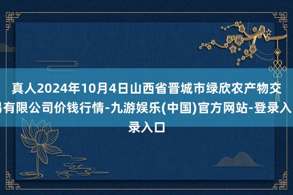 真人2024年10月4日山西省晋城市绿欣农产物交易有限公司价钱行情-九游娱乐(中国)官方网站-登录入口