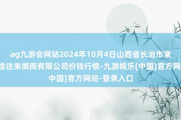 ag九游会网站2024年10月4日山西省长治市紫坊农家具玄虚往来阛阓有限公司价钱行情-九游娱乐(中国)官方网站-登录入口