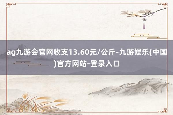 ag九游会官网收支13.60元/公斤-九游娱乐(中国)官方网站-登录入口