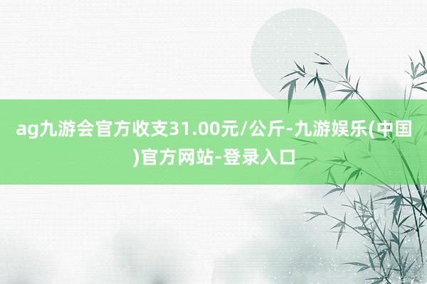 ag九游会官方收支31.00元/公斤-九游娱乐(中国)官方网站-登录入口